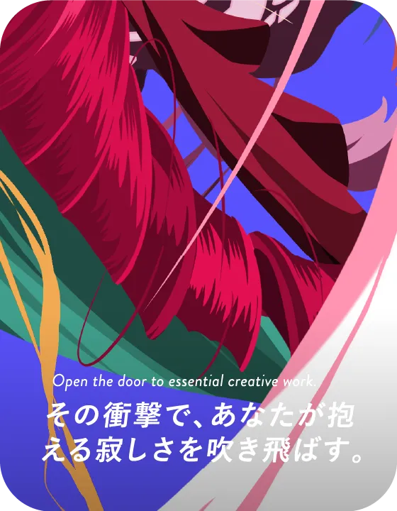 Open the door to essential creative work. その衝撃で、あなたが抱える寂しさを吹き飛ばす。